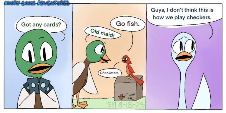 (Panel 1) Mallard, a mallard duck who is holding some cards, asks someone, “Do you have any cards?” (Panel 2) Harper, a small red bird who is standing on a box, says, “Go fish.” Mallard, who is opposite her, says “Old maid!” In response, Harper says, “Checkmate.” (Panel 3) Goose, a light blue goose, has one hap up and says, “Guys, I don't think this is how we play checkers.”